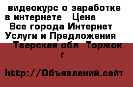 видеокурс о заработке в интернете › Цена ­ 970 - Все города Интернет » Услуги и Предложения   . Тверская обл.,Торжок г.